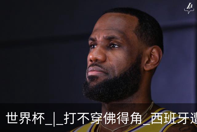 世界杯 | 打不穿佛得角 西班牙遭遇“系统局”?